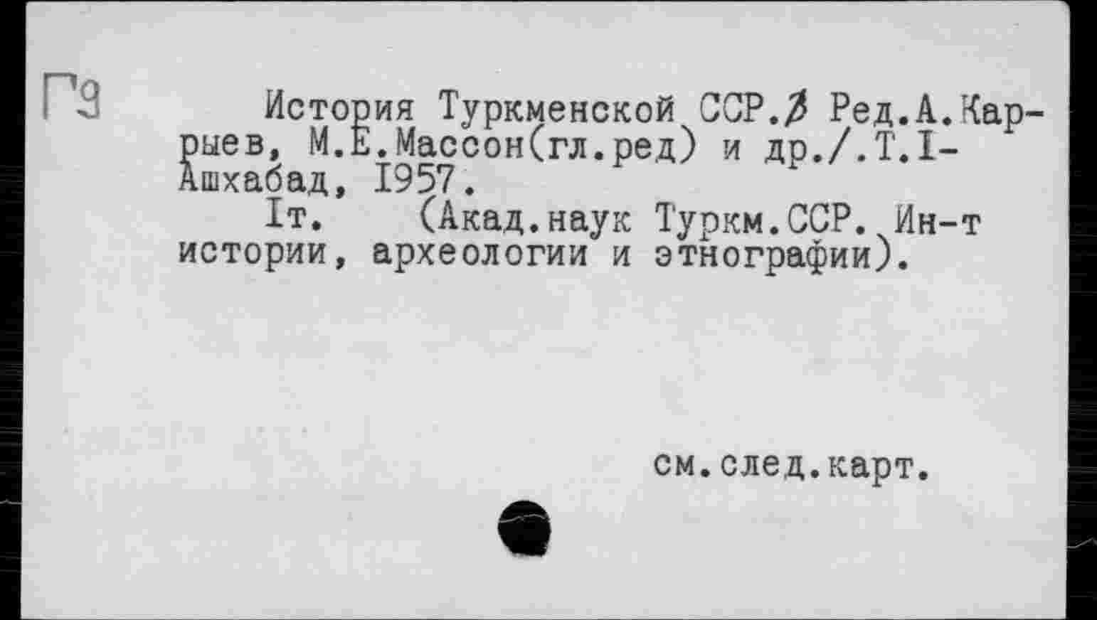 ﻿гз
История Туркменской ССР./З Ред.А.Кар-рыев, М.Е.МассонСгл.ред) и др./.Т.І-Ашхабад, 1957.
1т. (Акад.наук Туркм.ССР. Ин-т истории, археологии и этнографии).
см.след.карт.